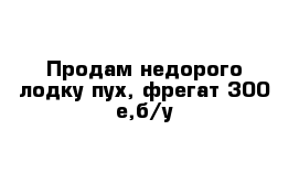 Продам недорого лодку пух, фрегат 300 е,б/у